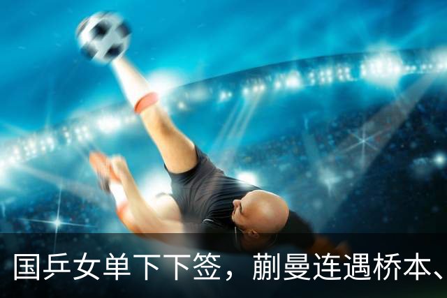 国乒女单下下签，蒯曼连遇桥本、张本美和，王艺迪与早田同区！亚锦赛女单签表出炉